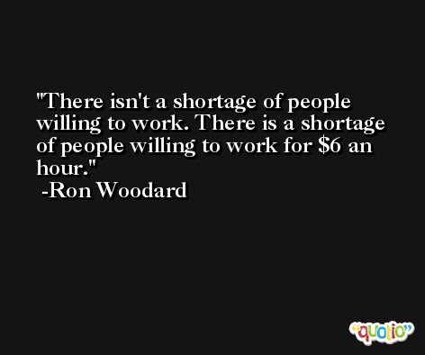 There isn't a shortage of people willing to work. There is a shortage of people willing to work for $6 an hour. -Ron Woodard