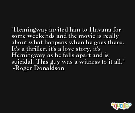 Hemingway invited him to Havana for some weekends and the movie is really about what happens when he goes there. It's a thriller, it's a love story, it's Hemingway as he falls apart and is suicidal. This guy was a witness to it all. -Roger Donaldson