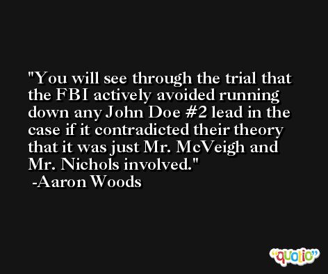 You will see through the trial that the FBI actively avoided running down any John Doe #2 lead in the case if it contradicted their theory that it was just Mr. McVeigh and Mr. Nichols involved. -Aaron Woods