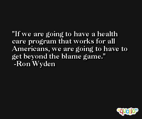 If we are going to have a health care program that works for all Americans, we are going to have to get beyond the blame game. -Ron Wyden