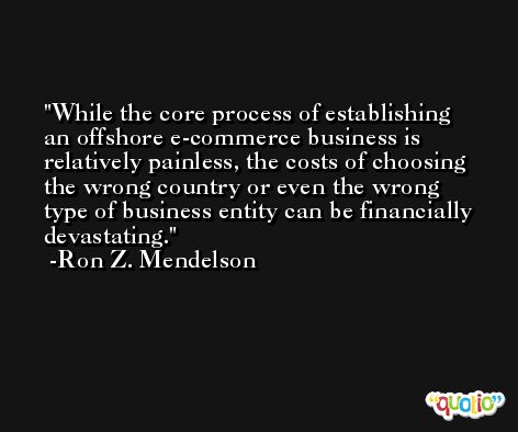 While the core process of establishing an offshore e-commerce business is relatively painless, the costs of choosing the wrong country or even the wrong type of business entity can be financially devastating. -Ron Z. Mendelson