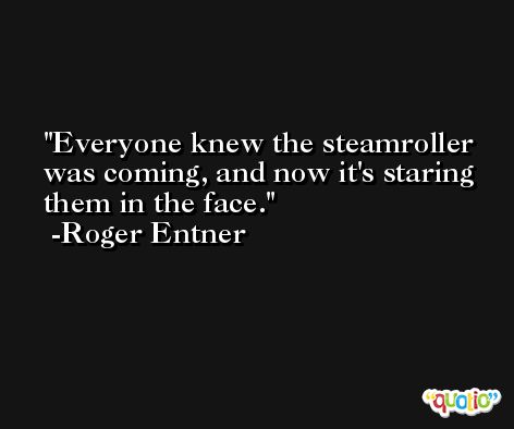 Everyone knew the steamroller was coming, and now it's staring them in the face. -Roger Entner
