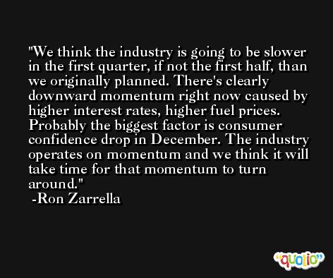 We think the industry is going to be slower in the first quarter, if not the first half, than we originally planned. There's clearly downward momentum right now caused by higher interest rates, higher fuel prices. Probably the biggest factor is consumer confidence drop in December. The industry operates on momentum and we think it will take time for that momentum to turn around. -Ron Zarrella