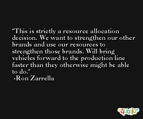 This is strictly a resource allocation decision. We want to strengthen our other brands and use our resources to strengthen those brands. Will bring vehicles forward to the production line faster than they otherwise might be able to do. -Ron Zarrella