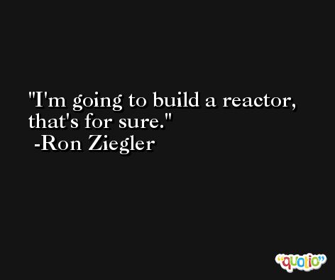 I'm going to build a reactor, that's for sure. -Ron Ziegler
