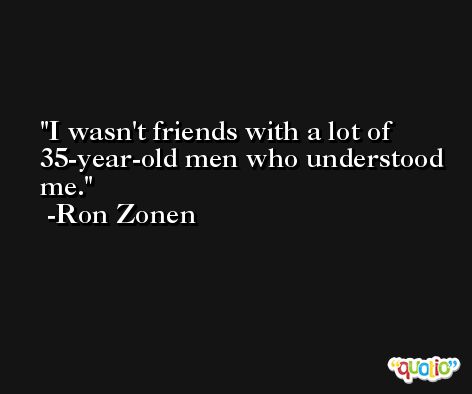 I wasn't friends with a lot of 35-year-old men who understood me. -Ron Zonen
