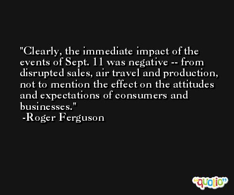 Clearly, the immediate impact of the events of Sept. 11 was negative -- from disrupted sales, air travel and production, not to mention the effect on the attitudes and expectations of consumers and businesses. -Roger Ferguson