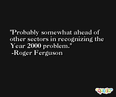 Probably somewhat ahead of other sectors in recognizing the Year 2000 problem. -Roger Ferguson