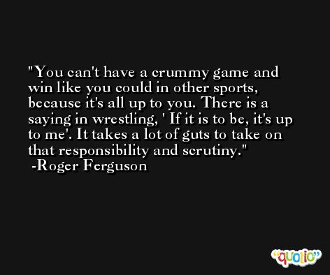 You can't have a crummy game and win like you could in other sports, because it's all up to you. There is a saying in wrestling, ' If it is to be, it's up to me'. It takes a lot of guts to take on that responsibility and scrutiny. -Roger Ferguson