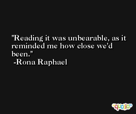 Reading it was unbearable, as it reminded me how close we'd been. -Rona Raphael