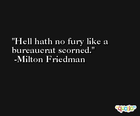 Hell hath no fury like a bureaucrat scorned. -Milton Friedman