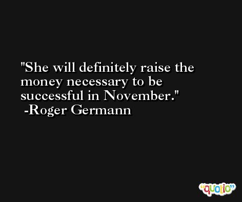 She will definitely raise the money necessary to be successful in November. -Roger Germann