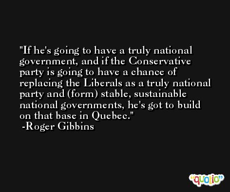 If he's going to have a truly national government, and if the Conservative party is going to have a chance of replacing the Liberals as a truly national party and (form) stable, sustainable national governments, he's got to build on that base in Quebec. -Roger Gibbins