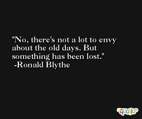 No, there's not a lot to envy about the old days. But something has been lost. -Ronald Blythe