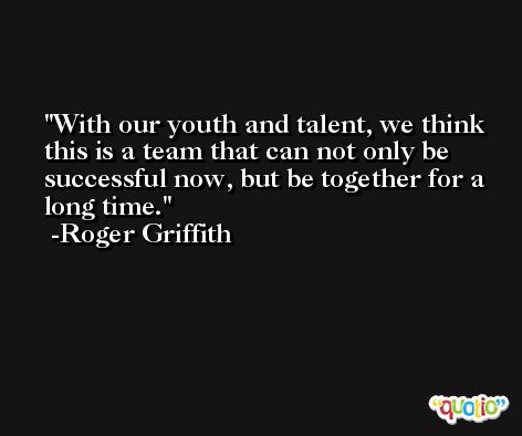 With our youth and talent, we think this is a team that can not only be successful now, but be together for a long time. -Roger Griffith