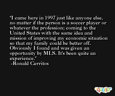 I came here in 1997 just like anyone else, no matter if the person is a soccer player or whatever the profession; coming to the United States with the same idea and mission of improving my economic situation so that my family could be better off. Obviously I found and was given an opportunity by MLS. It's been quite an experience. -Ronald Cerritos