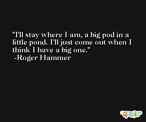 I'll stay where I am, a big pod in a little pond. I'll just come out when I think I have a big one. -Roger Hammer
