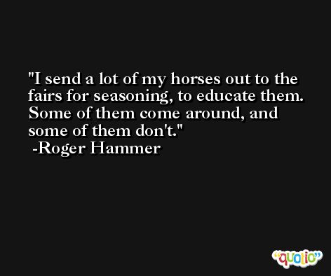 I send a lot of my horses out to the fairs for seasoning, to educate them. Some of them come around, and some of them don't. -Roger Hammer