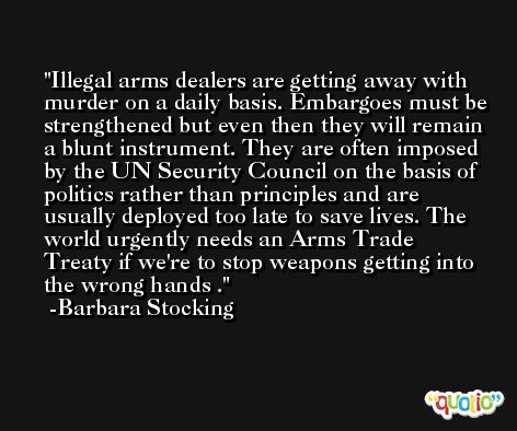 Illegal arms dealers are getting away with murder on a daily basis. Embargoes must be strengthened but even then they will remain a blunt instrument. They are often imposed by the UN Security Council on the basis of politics rather than principles and are usually deployed too late to save lives. The world urgently needs an Arms Trade Treaty if we're to stop weapons getting into the wrong hands . -Barbara Stocking