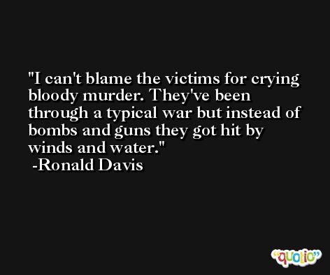 I can't blame the victims for crying bloody murder. They've been through a typical war but instead of bombs and guns they got hit by winds and water. -Ronald Davis