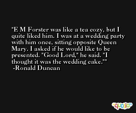 E M Forster was like a tea cozy, but I quite liked him. I was at a wedding party with him once, sitting opposite Queen Mary. I asked if he would like to be presented. 