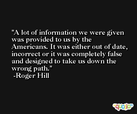 A lot of information we were given was provided to us by the Americans. It was either out of date, incorrect or it was completely false and designed to take us down the wrong path. -Roger Hill
