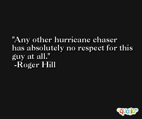 Any other hurricane chaser has absolutely no respect for this guy at all. -Roger Hill