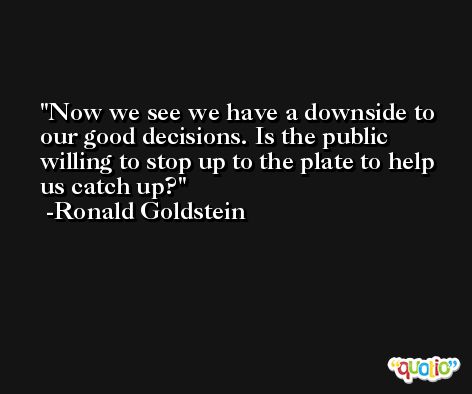 Now we see we have a downside to our good decisions. Is the public willing to stop up to the plate to help us catch up? -Ronald Goldstein