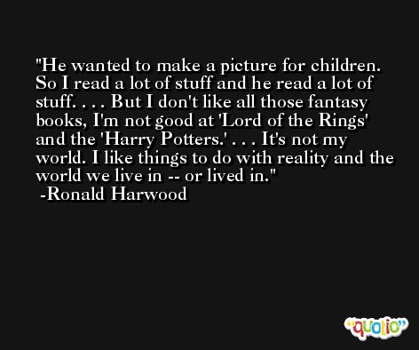 He wanted to make a picture for children. So I read a lot of stuff and he read a lot of stuff. . . . But I don't like all those fantasy books, I'm not good at 'Lord of the Rings' and the 'Harry Potters.' . . . It's not my world. I like things to do with reality and the world we live in -- or lived in. -Ronald Harwood