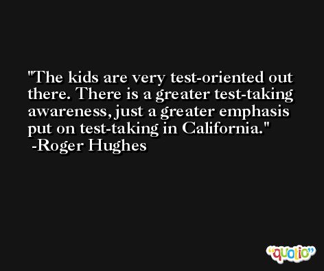 The kids are very test-oriented out there. There is a greater test-taking awareness, just a greater emphasis put on test-taking in California. -Roger Hughes