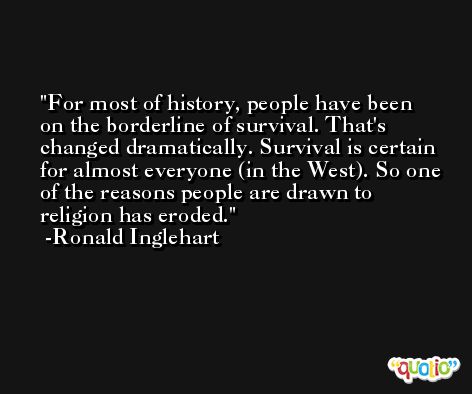 For most of history, people have been on the borderline of survival. That's changed dramatically. Survival is certain for almost everyone (in the West). So one of the reasons people are drawn to religion has eroded. -Ronald Inglehart