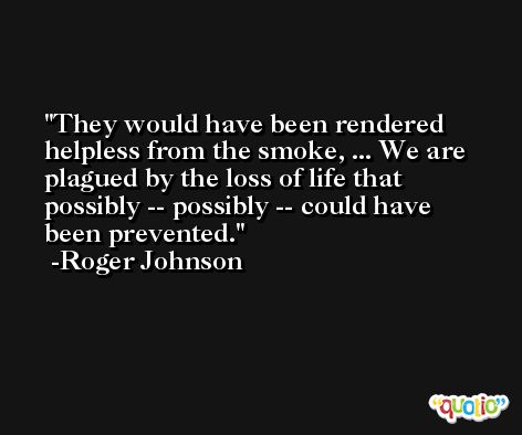 They would have been rendered helpless from the smoke, ... We are plagued by the loss of life that possibly -- possibly -- could have been prevented. -Roger Johnson