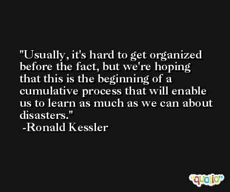 Usually, it's hard to get organized before the fact, but we're hoping that this is the beginning of a cumulative process that will enable us to learn as much as we can about disasters. -Ronald Kessler