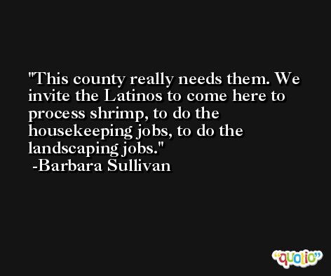 This county really needs them. We invite the Latinos to come here to process shrimp, to do the housekeeping jobs, to do the landscaping jobs. -Barbara Sullivan