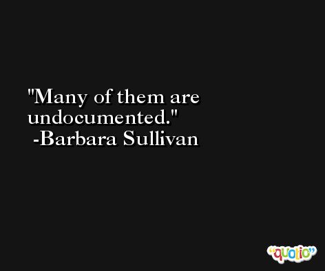 Many of them are undocumented. -Barbara Sullivan