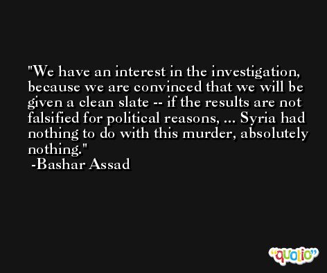 We have an interest in the investigation, because we are convinced that we will be given a clean slate -- if the results are not falsified for political reasons, ... Syria had nothing to do with this murder, absolutely nothing. -Bashar Assad