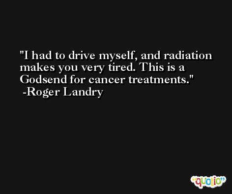 I had to drive myself, and radiation makes you very tired. This is a Godsend for cancer treatments. -Roger Landry
