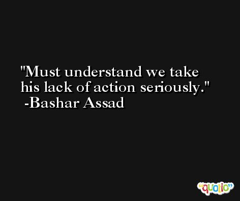 Must understand we take his lack of action seriously. -Bashar Assad