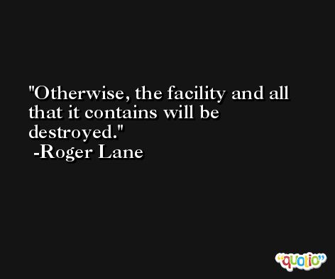 Otherwise, the facility and all that it contains will be destroyed. -Roger Lane