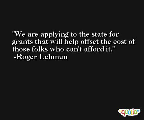 We are applying to the state for grants that will help offset the cost of those folks who can't afford it. -Roger Lehman