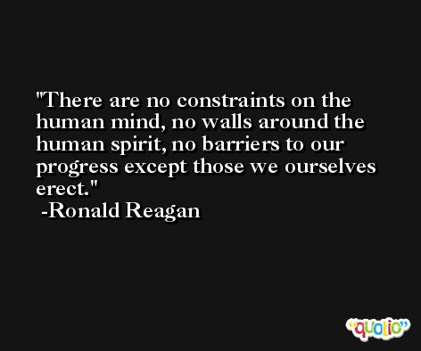 There are no constraints on the human mind, no walls around the human spirit, no barriers to our progress except those we ourselves erect. -Ronald Reagan