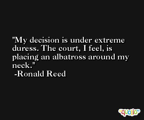 My decision is under extreme duress. The court, I feel, is placing an albatross around my neck. -Ronald Reed