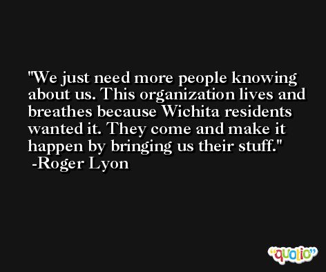 We just need more people knowing about us. This organization lives and breathes because Wichita residents wanted it. They come and make it happen by bringing us their stuff. -Roger Lyon