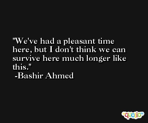 We've had a pleasant time here, but I don't think we can survive here much longer like this. -Bashir Ahmed