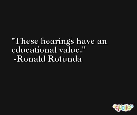 These hearings have an educational value. -Ronald Rotunda