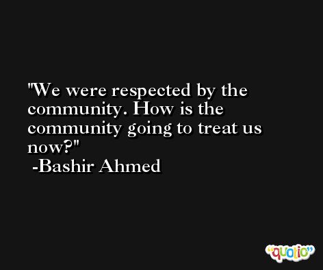 We were respected by the community. How is the community going to treat us now? -Bashir Ahmed