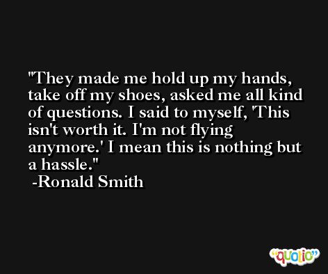 They made me hold up my hands, take off my shoes, asked me all kind of questions. I said to myself, 'This isn't worth it. I'm not flying anymore.' I mean this is nothing but a hassle. -Ronald Smith
