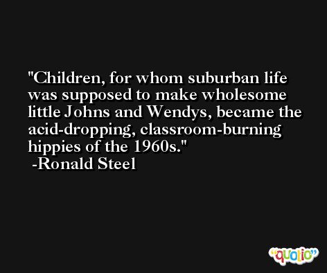 Children, for whom suburban life was supposed to make wholesome little Johns and Wendys, became the acid-dropping, classroom-burning hippies of the 1960s. -Ronald Steel