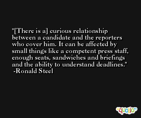 [There is a] curious relationship between a candidate and the reporters who cover him. It can be affected by small things like a competent press staff, enough seats, sandwiches and briefings and the ability to understand deadlines. -Ronald Steel