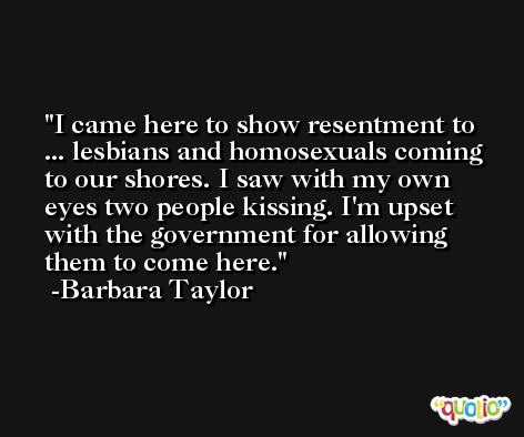 I came here to show resentment to ... lesbians and homosexuals coming to our shores. I saw with my own eyes two people kissing. I'm upset with the government for allowing them to come here. -Barbara Taylor